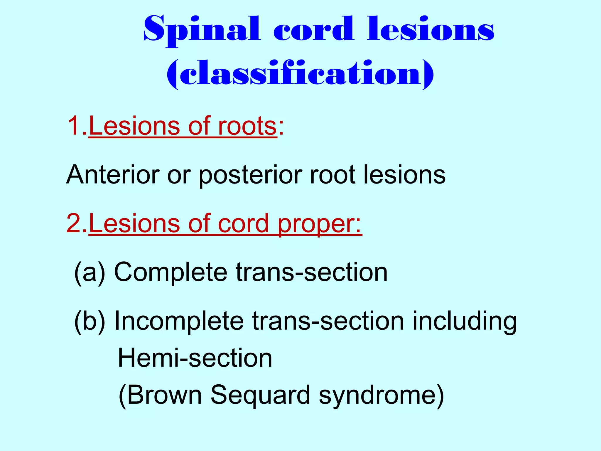 Spinal cord lesions
(classification)
1.Lesions of roots:
Anterior or posterior root lesions
2.Lesions of cord proper:
(a) Complete trans-section
(b) Incomplete trans-section including
Hemi-section
(Brown Sequard syndrome)
 