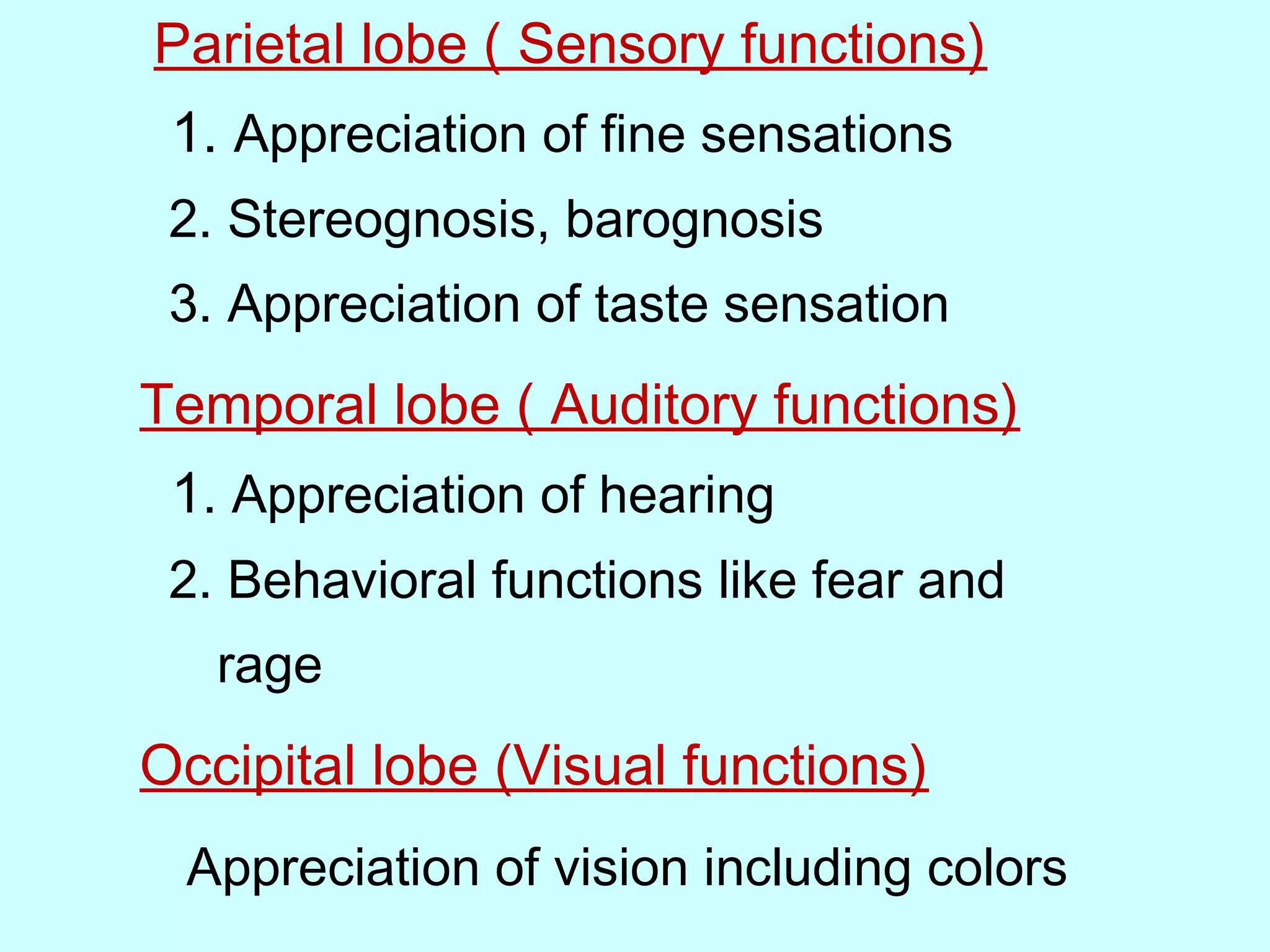 Parietal lobe ( Sensory functions)
1. Appreciation of fine sensations
2. Stereognosis, barognosis
3. Appreciation of taste sensation
Temporal lobe ( Auditory functions)
1. Appreciation of hearing
2. Behavioral functions like fear and
rage
Occipital lobe (Visual functions)
Appreciation of vision including colors
 