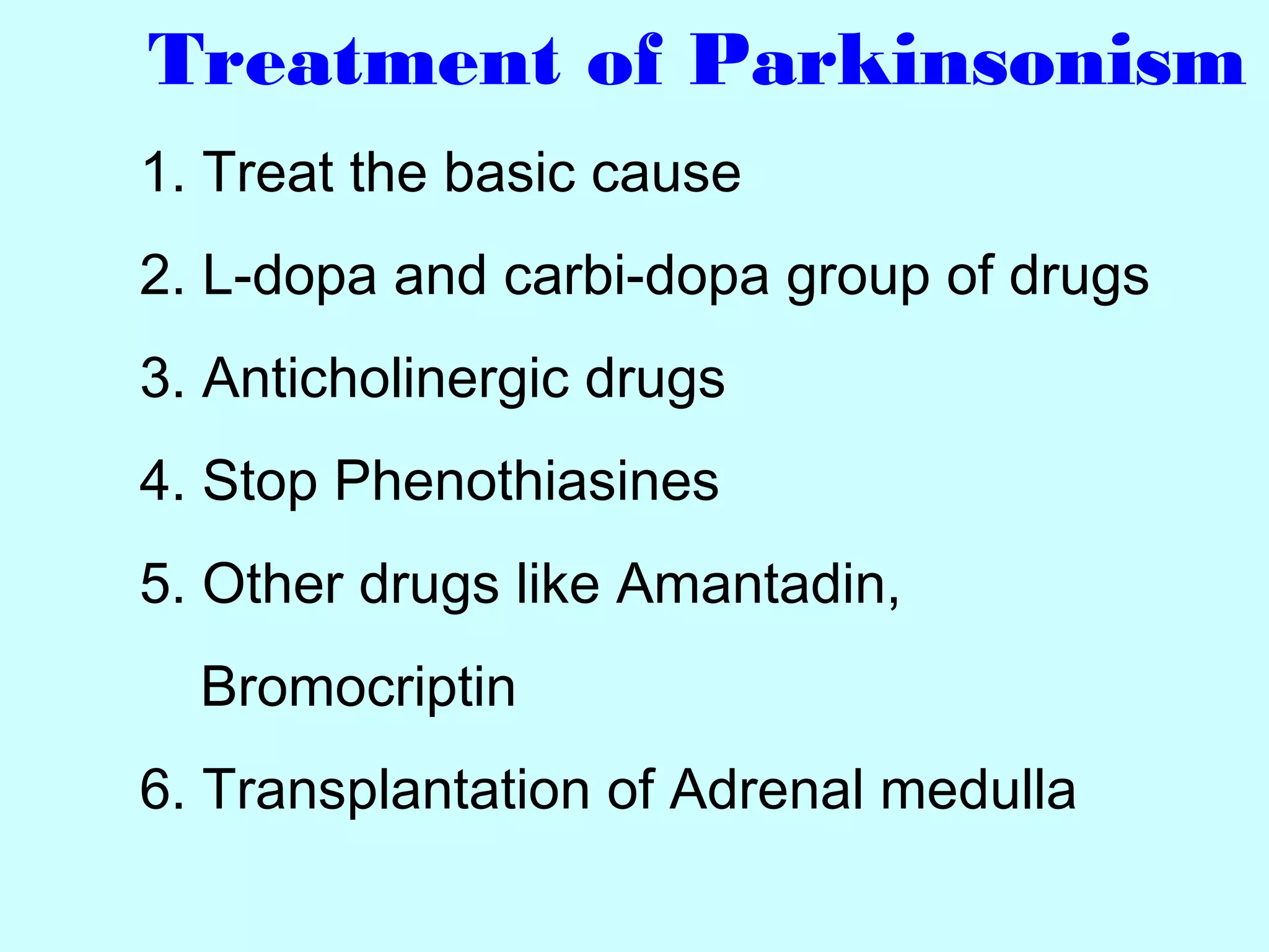 Treatment of Parkinsonism
1. Treat the basic cause
2. L-dopa and carbi-dopa group of drugs
3. Anticholinergic drugs
4. Stop Phenothiasines
5. Other drugs like Amantadin,
Bromocriptin
6. Transplantation of Adrenal medulla
 