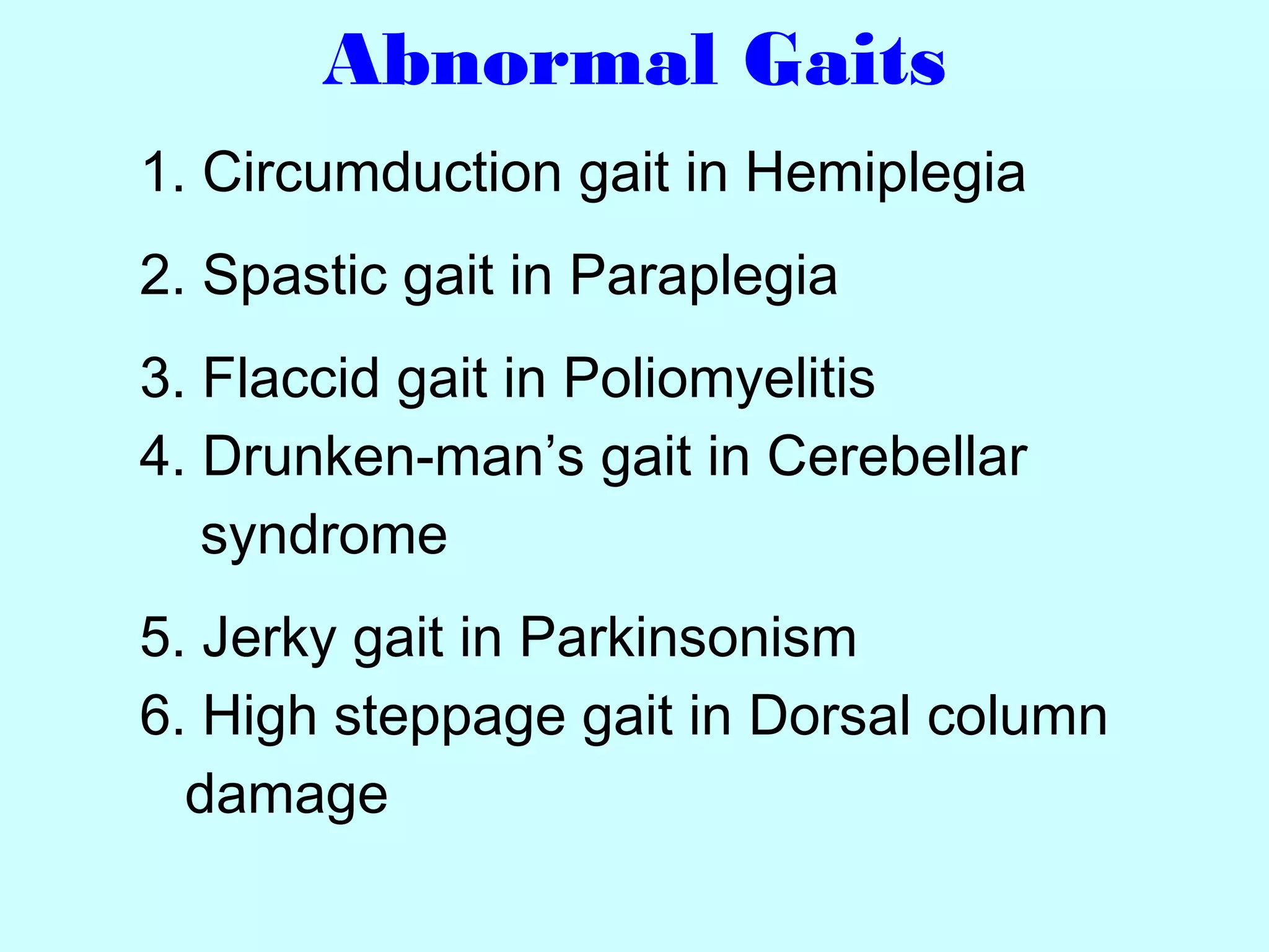 Abnormal Gaits
1. Circumduction gait in Hemiplegia
2. Spastic gait in Paraplegia
3. Flaccid gait in Poliomyelitis
4. Drunken-man’s gait in Cerebellar
syndrome
5. Jerky gait in Parkinsonism
6. High steppage gait in Dorsal column
damage
 