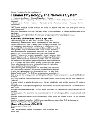 Human Physiology/The Nervous System 1
Human Physiology/The Nervous System
← Integumentary System — Human Physiology — Senses →
Homeostasis — Cells — Integumentary — Nervous — Senses — Muscular — Blood — Cardiovascular — Immune — Urinary —
Respiratory
— Gastrointestinal — Nutrition — Endocrine — Reproduction (male) — Reproduction (female) — Pregnancy — Genetics —
Development —
Answers
The central nervous system includes the brain and spinal cord. The brain and spinal cord are
protected by bony
structures, membranes, and fluid. The brain is held in the cranial cavity of the skull and it consists of the
cerebrum,
cerebellum, and the brain stem. The nerves involved are cranial nerves and spinal nerves.
Nervous system
Overview of the entire nervous system
The nervous system has three main functions: sensory input,
integration of data and motor output. Sensory input is when the body
gathers information or data, by way of neurons, glia and synapses. The
nervous system is composed of excitable nerve cells (neurons) and
synapses that form between the neurons and connect them to centers
throughout the body or to other neurons. These neurons operate on
excitation or inhibition, and although nerve cells can vary in size and
location, their communication with one another determines their
function. These nerves conduct impulses from sensory receptors to the
brain and spinal cord. The data is then processed by way of integration
of data, which occurs only in the brain. After the brain has processed
the information, impulses are then conducted from the brain and spinal
cord to muscles and glands, which is called motor output. Glia cells are
found within tissues and are not excitable but help with myelination,
ionic regulation and extracellular fluid.
The nervous system is comprised of two major parts, or subdivisions,
the central nervous system (CNS) and the peripheral nervous system
(PNS). The CNS includes the brain and spinal cord. The brain is the
body's "control center". The CNS has various centers located within it
that carry out the sensory, motor and integration of data. These centers can be subdivided to Lower
Centers
(including the spinal cord and brain stem) and Higher centers communicating with the brain via effectors.
The PNS
is a vast network of spinal and cranial nerves that are linked to the brain and the spinal cord. It contains
sensory
receptors which help in processing changes in the internal and external environment. This information is
sent to the
CNS via afferent sensory nerves. The PNS is then subdivided into the autonomic nervous system and the
somatic
nervous system. The autonomic has involuntary control of internal organs, blood vessels, smooth and
cardiac
muscles. The somatic has voluntary control of skin, bones, joints, and skeletal muscle. The two systems
function
together, by way of nerves from the PNS entering and becoming part of the CNS, and vice versa.
Human Physiology/The Nervous System 2
General functions of the CNS
Brain, brain stem, and spinal chord.
CNS:
The "Central Nervous System", comprised of brain, brainstem, and
spinal cord.
 