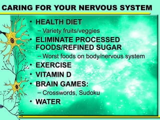 CCAARRIINNGG FFOORR YYOOUURR NNEERRVVOOUUSS SSYYSSTTEEMM 
• HHEEAALLTTHH DDIIEETT 
– VVaarriieettyy ffrruuiittss//vveeggggiieess 
• EELLIIMMIINNAATTEE PPRROOCCEESSSSEEDD 
FFOOOODDSS//RREEFFIINNEEDD SSUUGGAARR 
– WWoorrsstt ffooooddss oonn bbooddyy//nneerrvvoouuss ssyysstteemm 
• EEXXEERRCCIISSEE 
• VVIITTAAMMIINN DD 
• BBRRAAIINN GGAAMMEESS:: 
– CCrroosssswwoorrddss,, SSuuddookkuu 
• WWAATTEERR 
 