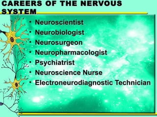 CAREERS OOFF TTHHEE NNEERRVVOOUUSS 
SSYYSSTTEEMM 
• NNeeuurroosscciieennttiisstt 
• NNeeuurroobbiioollooggiisstt 
• NNeeuurroossuurrggeeoonn 
• NNeeuurroopphhaarrmmaaccoollooggiisstt 
• PPssyycchhiiaattrriisstt 
• NNeeuurroosscciieennccee NNuurrssee 
• EElleeccttrroonneeuurrooddiiaaggnnoossttiicc TTeecchhnniicciiaann 
