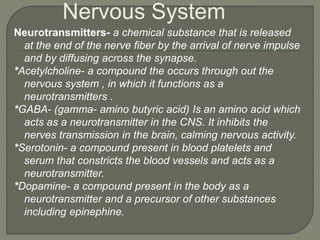 Neurotransmitters- a chemical substance that is released
at the end of the nerve fiber by the arrival of nerve impulse
and by diffusing across the synapse.
*Acetylcholine- a compound the occurs through out the
nervous system , in which it functions as a
neurotransmitters .
*GABA- (gamma- amino butyric acid) Is an amino acid which
acts as a neurotransmitter in the CNS. It inhibits the
nerves transmission in the brain, calming nervous activity.
*Serotonin- a compound present in blood platelets and
serum that constricts the blood vessels and acts as a
neurotransmitter.
*Dopamine- a compound present in the body as a
neurotransmitter and a precursor of other substances
including epinephine.
Nervous System
 