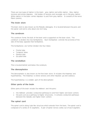 There are two types of matter in the brain: grey matter and white matter. Grey matter
receives and stores impulses. Cell bodies of neurons and neuroglia are in the grey matter.
White matter in the brain carries impulses to and from grey matter. It consists of the nerve
fibers (axons).
The brain stem
The brain stem is also known as the Medulla oblongata. It is located between the pons and
the spinal cord and is only about one inch long.
The cerebrum
The cerebrum forms the bulk of the brain and is supported on the brain stem. The
cerebrum is divided into two hemispheres. Each hemisphere controls the activities of the
side of the body opposite that hemisphere.
The hemispheres are further divided into four lobes:
 Frontal lobe
 Temporal lobes
 Parietal lobe
 Occipital lobe
The cerebellum
This is located behind and below the cerebrum.
The diencephalon
The diencephalon is also known as the fore brain stem. It includes the thalamus and
hypothalamus. The thalamus is where sensory and other impulses go and coalesce.
The hypothalamus is a smaller part of the diencephalon
Other parts of the brain
Other parts of the brain include the midbrain and the pons:
 the midbrain provides conduction pathways to and from higher and lower centers
 the pons acts as a pathway to higher structures; it contains conduction pathways
between the medulla and higher brain centers
The spinal cord
The spinal cord is along tube like structure which extends from the brain. The spinal cord is
composed of a series of 31 segments. A pair of spinal nerves comes out of each segment.
 
