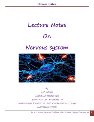 Nervous system
By, K. P. Komal, Assistant Professor, Govt. Science College, Chitradurga. 1
Lecture Notes
On
Nervous system
By,
K. P. KOMAL
ASSISTANT PROFESSOR
DEPARTMENT OF BIOCHEMISTRY
GOVERNMENT SCIENCE COLLEGE, CHITRADURGA. 577501
KARNATAKA STATE.
 