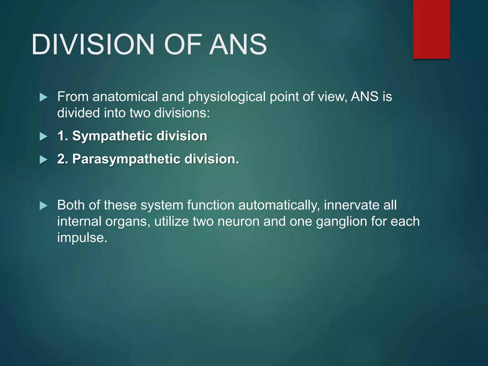 DIVISION OF ANS
 From anatomical and physiological point of view, ANS is
divided into two divisions:
 1. Sympathetic division
 2. Parasympathetic division.
 Both of these system function automatically, innervate all
internal organs, utilize two neuron and one ganglion for each
impulse.
 