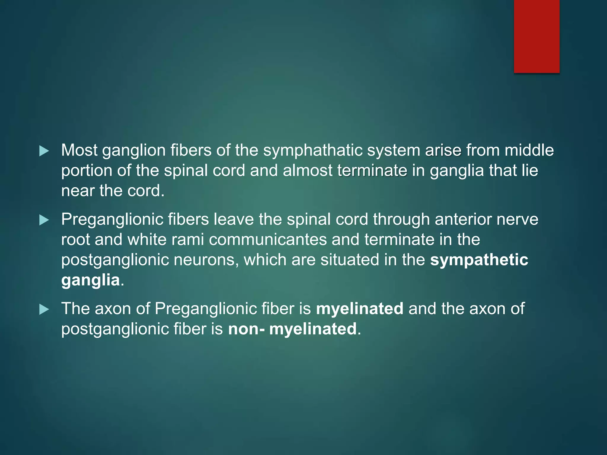  Most ganglion fibers of the symphathatic system arise from middle
portion of the spinal cord and almost terminate in ganglia that lie
near the cord.
 Preganglionic fibers leave the spinal cord through anterior nerve
root and white rami communicantes and terminate in the
postganglionic neurons, which are situated in the sympathetic
ganglia.
 The axon of Preganglionic fiber is myelinated and the axon of
postganglionic fiber is non- myelinated.
 