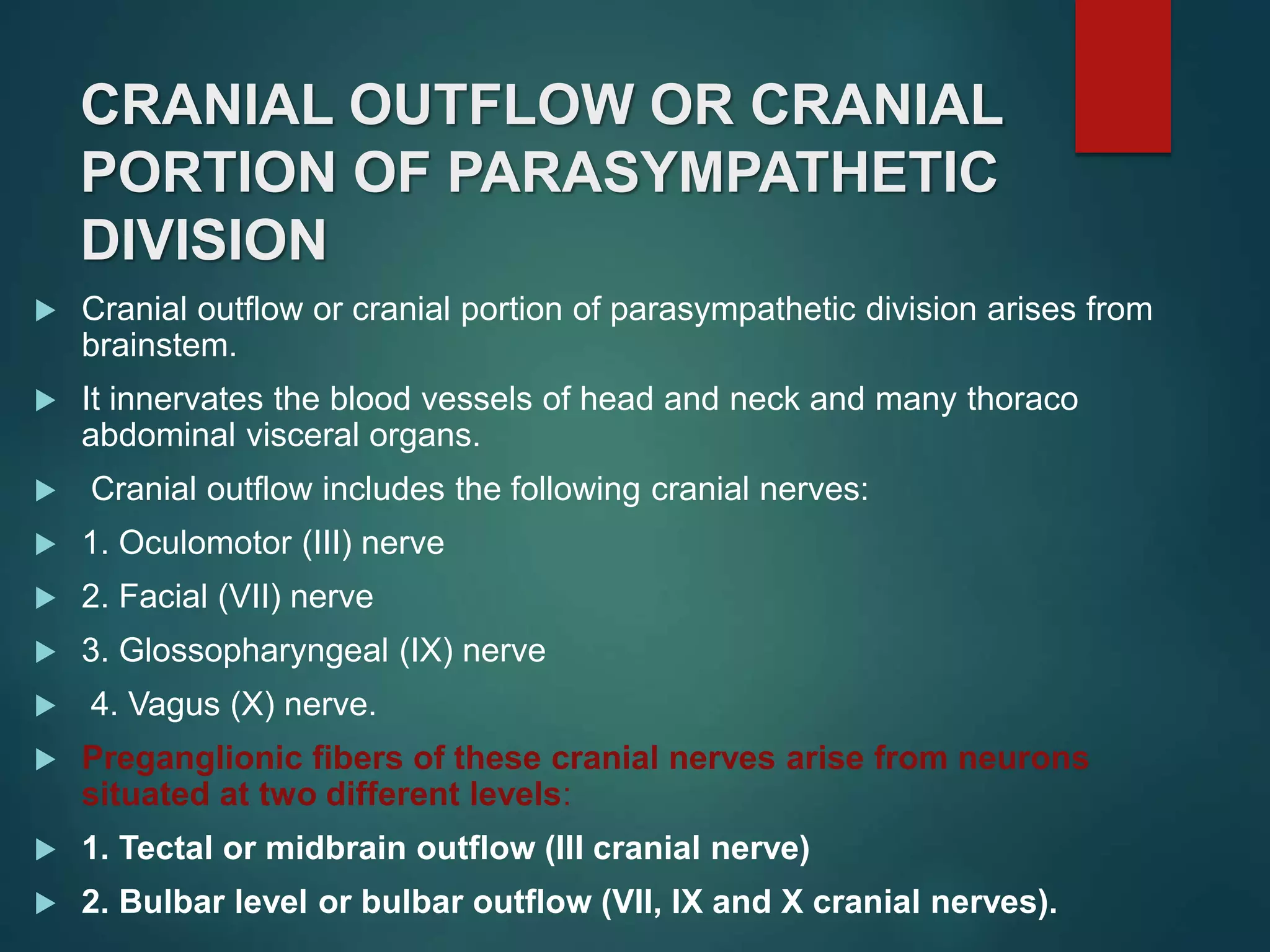 CRANIAL OUTFLOW OR CRANIAL
PORTION OF PARASYMPATHETIC
DIVISION
 Cranial outflow or cranial portion of parasympathetic division arises from
brainstem.
 It innervates the blood vessels of head and neck and many thoraco
abdominal visceral organs.
 Cranial outflow includes the following cranial nerves:
 1. Oculomotor (III) nerve
 2. Facial (VII) nerve
 3. Glossopharyngeal (IX) nerve
 4. Vagus (X) nerve.
 Preganglionic fibers of these cranial nerves arise from neurons
situated at two different levels:
 1. Tectal or midbrain outflow (III cranial nerve)
 2. Bulbar level or bulbar outflow (VII, IX and X cranial nerves).
 