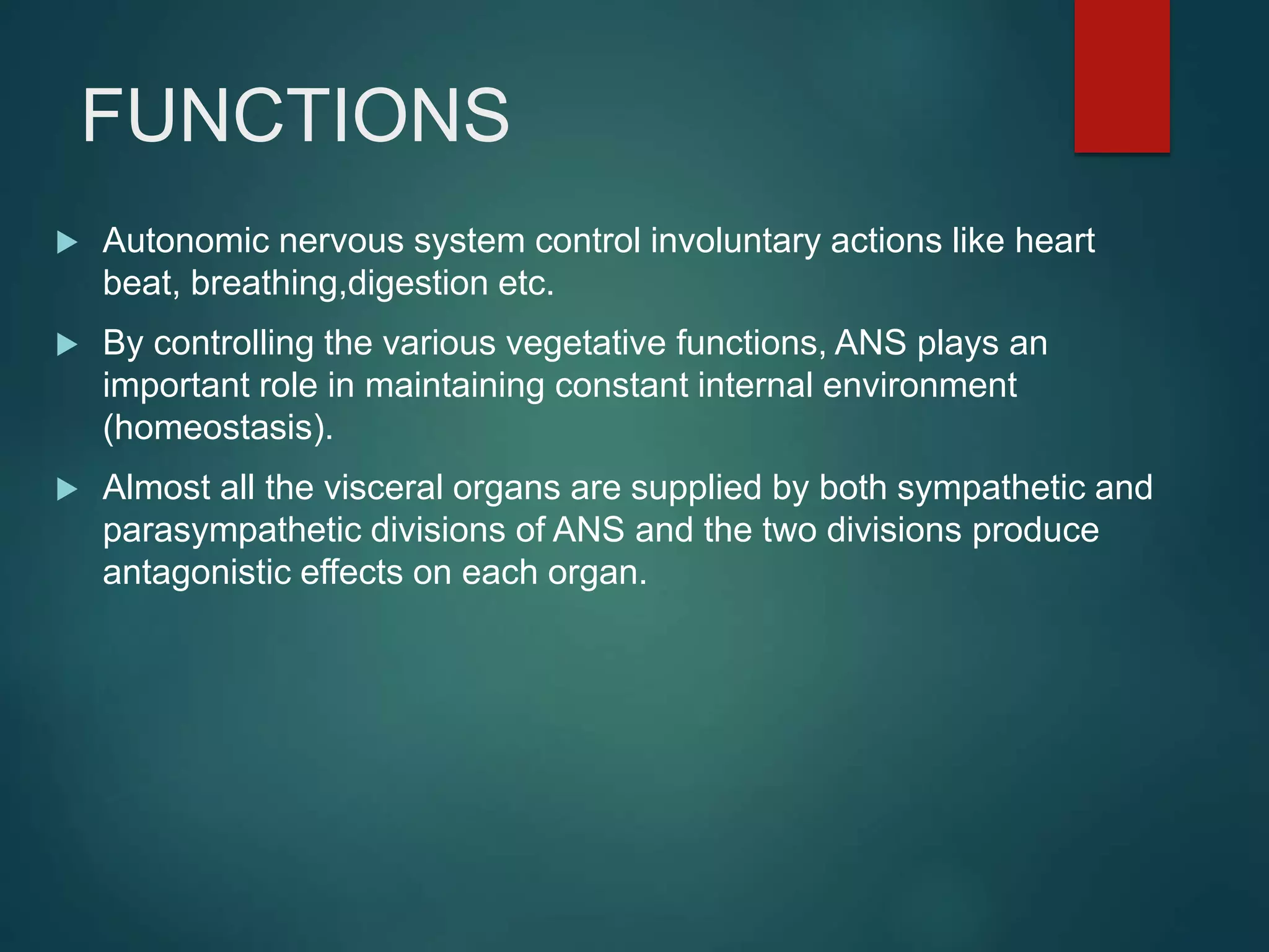 FUNCTIONS
 Autonomic nervous system control involuntary actions like heart
beat, breathing,digestion etc.
 By controlling the various vegetative functions, ANS plays an
important role in maintaining constant internal environment
(homeostasis).
 Almost all the visceral organs are supplied by both sympathetic and
parasympathetic divisions of ANS and the two divisions produce
antagonistic effects on each organ.
 