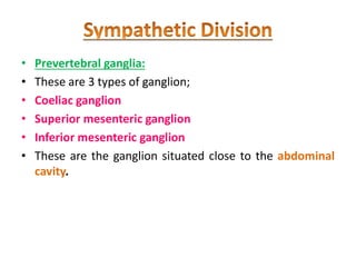 • Prevertebral ganglia:
• These are 3 types of ganglion;
• Coeliac ganglion
• Superior mesenteric ganglion
• Inferior mesenteric ganglion
• These are the ganglion situated close to the abdominal
cavity.
 