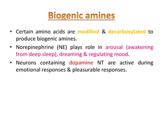 • Certain amino acids are modified & decarboxylated to
produce biogenic amines.
• Norepinephrine (NE) plays role in arousal (awakening
from deep sleep), dreaming & regulating mood.
• Neurons containing dopamine NT are active during
emotional responses & pleasurable responses.
 