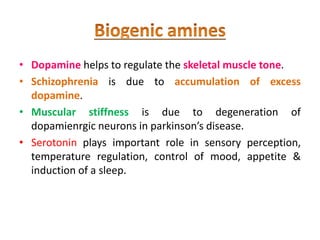 • Dopamine helps to regulate the skeletal muscle tone.
• Schizophrenia is due to accumulation of excess
dopamine.
• Muscular stiffness is due to degeneration of
dopamienrgic neurons in parkinson’s disease.
• Serotonin plays important role in sensory perception,
temperature regulation, control of mood, appetite &
induction of a sleep.
 
