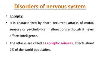 • Epilepsy:
• It is characterized by short, recurrent attacks of motor,
sensory or psychological malfunctions although it never
affects intelligence.
• The attacks are called as epileptic seizures, affects about
1% of the world population.
 