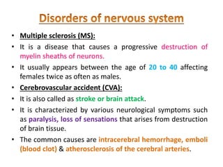 • Multiple sclerosis (MS):
• It is a disease that causes a progressive destruction of
myelin sheaths of neurons.
• It usually appears between the age of 20 to 40 affecting
females twice as often as males.
• Cerebrovascular accident (CVA):
• It is also called as stroke or brain attack.
• It is characterized by various neurological symptoms such
as paralysis, loss of sensations that arises from destruction
of brain tissue.
• The common causes are intracerebral hemorrhage, emboli
(blood clot) & atherosclerosis of the cerebral arteries.
 