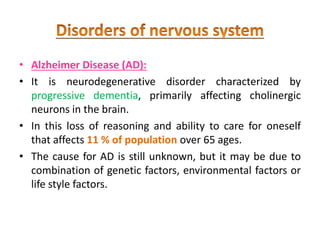 • Alzheimer Disease (AD):
• It is neurodegenerative disorder characterized by
progressive dementia, primarily affecting cholinergic
neurons in the brain.
• In this loss of reasoning and ability to care for oneself
that affects 11 % of population over 65 ages.
• The cause for AD is still unknown, but it may be due to
combination of genetic factors, environmental factors or
life style factors.
 