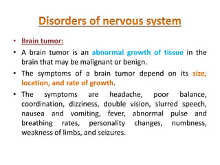 • Brain tumor:
• A brain tumor is an abnormal growth of tissue in the
brain that may be malignant or benign.
• The symptoms of a brain tumor depend on its size,
location, and rate of growth.
• The symptoms are headache, poor balance,
coordination, dizziness, double vision, slurred speech,
nausea and vomiting, fever, abnormal pulse and
breathing rates, personality changes, numbness,
weakness of limbs, and seizures.
 