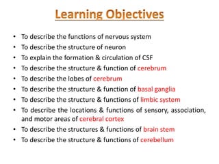 • To describe the functions of nervous system
• To describe the structure of neuron
• To explain the formation & circulation of CSF
• To describe the structure & function of cerebrum
• To describe the lobes of cerebrum
• To describe the structure & function of basal ganglia
• To describe the structure & functions of limbic system
• To describe the locations & functions of sensory, association,
and motor areas of cerebral cortex
• To describe the structures & functions of brain stem
• To describe the structure & functions of cerebellum
 