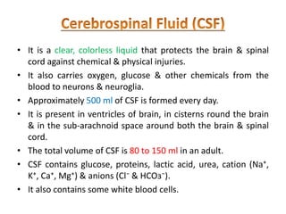 • It is a clear, colorless liquid that protects the brain & spinal
cord against chemical & physical injuries.
• It also carries oxygen, glucose & other chemicals from the
blood to neurons & neuroglia.
• Approximately 500 ml of CSF is formed every day.
• It is present in ventricles of brain, in cisterns round the brain
& in the sub-arachnoid space around both the brain & spinal
cord.
• The total volume of CSF is 80 to 150 ml in an adult.
• CSF contains glucose, proteins, lactic acid, urea, cation (Na⁺,
K⁺, Ca⁺, Mg⁺) & anions (Cl⁻ & HCOз⁻).
• It also contains some white blood cells.
 