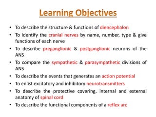 • To describe the structure & functions of diencephalon
• To identify the cranial nerves by name, number, type & give
functions of each nerve
• To describe preganglionic & postganglionic neurons of the
ANS
• To compare the sympathetic & parasympathetic divisions of
ANS
• To describe the events that generates an action potential
• To enlist excitatory and inhibitory neurotransmitters
• To describe the protective covering, internal and external
anatomy of spinal cord
• To describe the functional components of a reflex arc
 