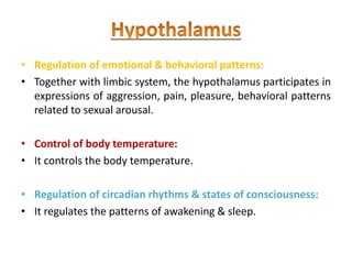 • Regulation of emotional & behavioral patterns:
• Together with limbic system, the hypothalamus participates in
expressions of aggression, pain, pleasure, behavioral patterns
related to sexual arousal.
• Control of body temperature:
• It controls the body temperature.
• Regulation of circadian rhythms & states of consciousness:
• It regulates the patterns of awakening & sleep.
 