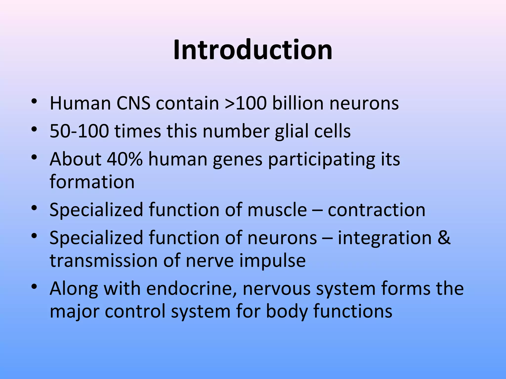 Introduction
• Human CNS contain >100 billion neurons
• 50-100 times this number glial cells
• About 40% human genes participating its
formation
• Specialized function of muscle – contraction
• Specialized function of neurons – integration &
transmission of nerve impulse
• Along with endocrine, nervous system forms the
major control system for body functions
 