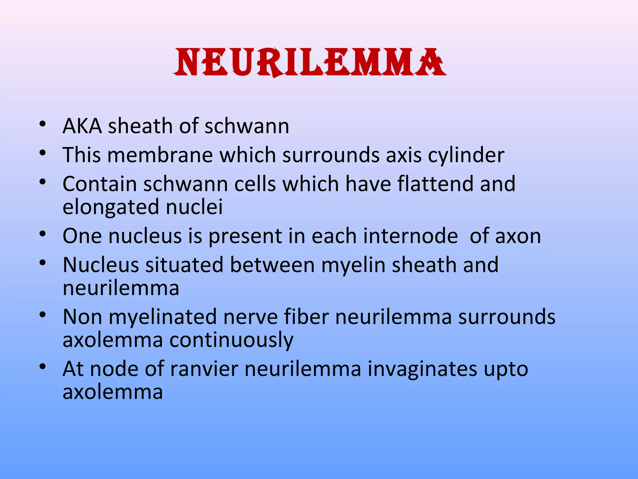 neurileMMa
• AKA sheath of schwann
• This membrane which surrounds axis cylinder
• Contain schwann cells which have flattend and
elongated nuclei
• One nucleus is present in each internode of axon
• Nucleus situated between myelin sheath and
neurilemma
• Non myelinated nerve fiber neurilemma surrounds
axolemma continuously
• At node of ranvier neurilemma invaginates upto
axolemma
 