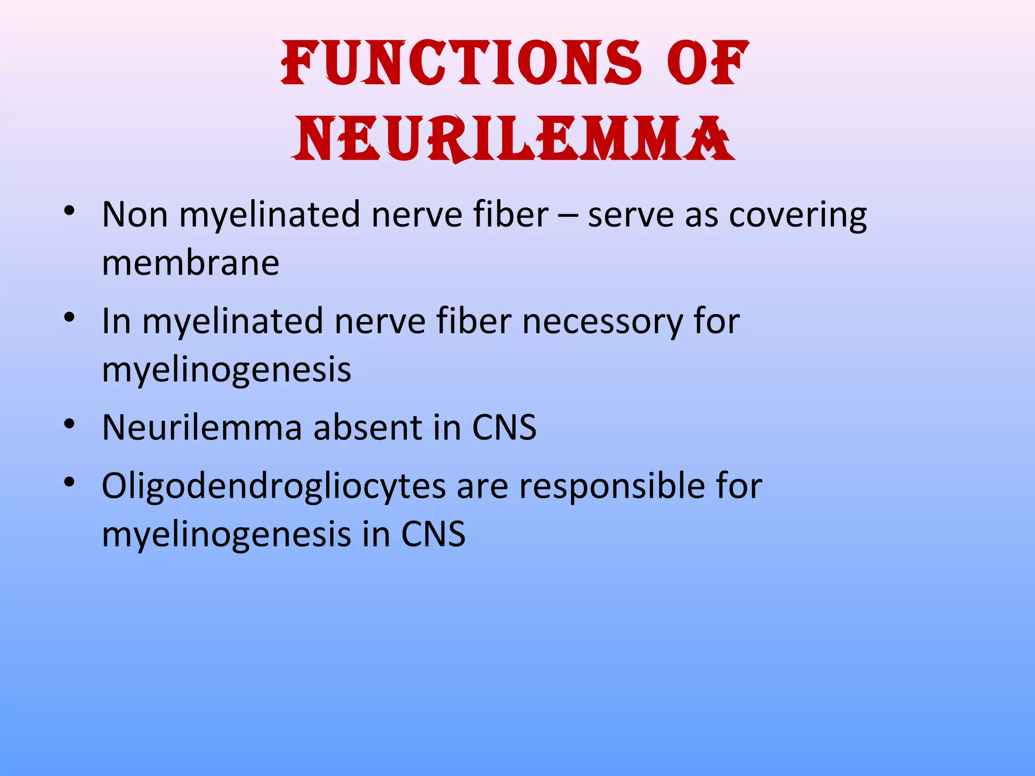 Functions oF
neurileMMa
• Non myelinated nerve fiber – serve as covering
membrane
• In myelinated nerve fiber necessory for
myelinogenesis
• Neurilemma absent in CNS
• Oligodendrogliocytes are responsible for
myelinogenesis in CNS
 