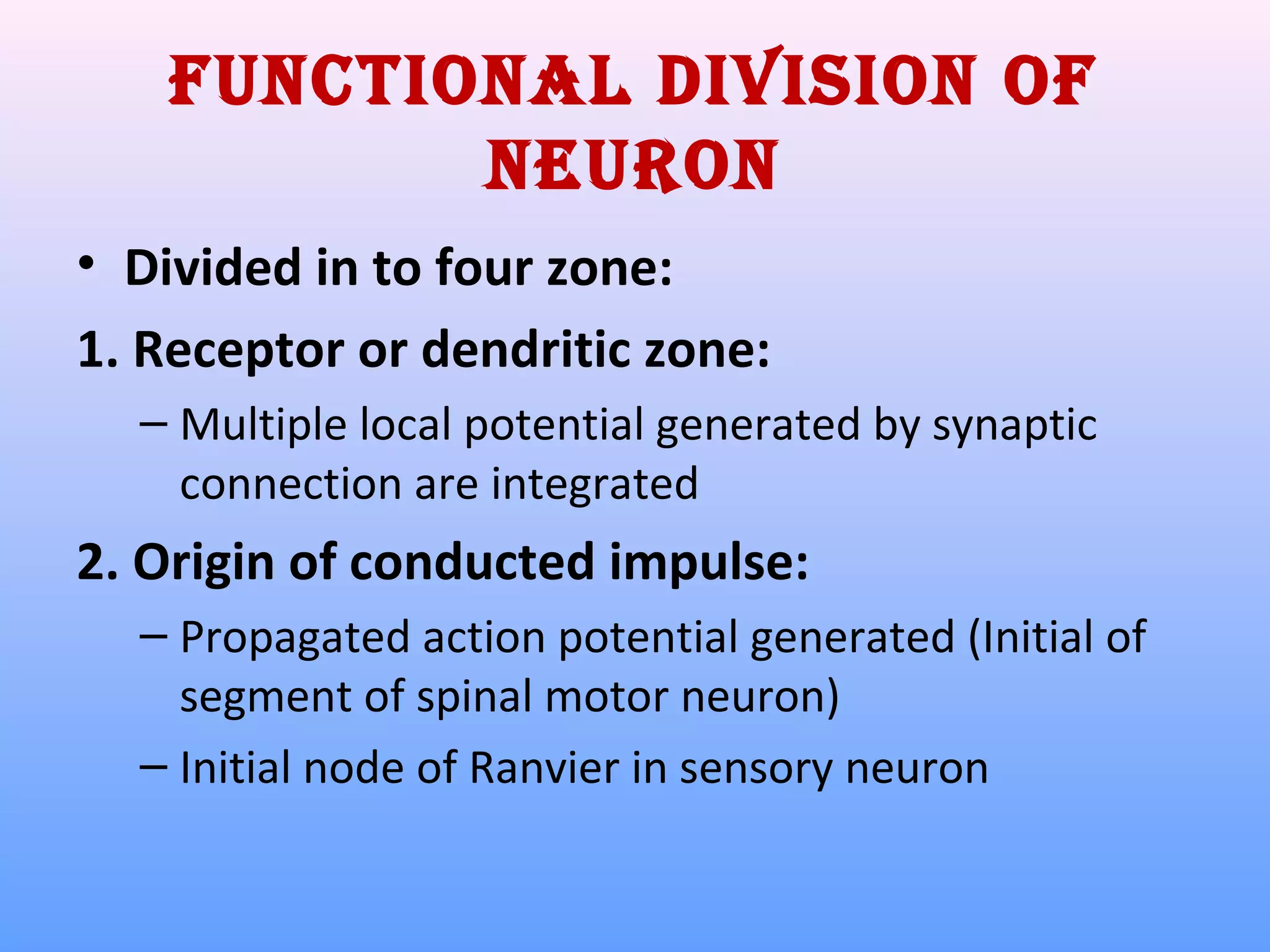 Functional division oF
neuron
• Divided in to four zone:
1. Receptor or dendritic zone:
– Multiple local potential generated by synaptic
connection are integrated
2. Origin of conducted impulse:
– Propagated action potential generated (Initial of
segment of spinal motor neuron)
– Initial node of Ranvier in sensory neuron
 