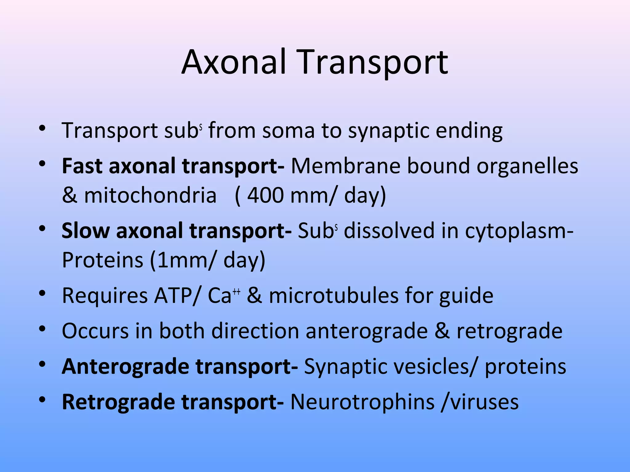 Axonal Transport
• Transport subs
from soma to synaptic ending
• Fast axonal transport- Membrane bound organelles
& mitochondria ( 400 mm/ day)
• Slow axonal transport- Subs
dissolved in cytoplasm-
Proteins (1mm/ day)
• Requires ATP/ Ca++
& microtubules for guide
• Occurs in both direction anterograde & retrograde
• Anterograde transport- Synaptic vesicles/ proteins
• Retrograde transport- Neurotrophins /viruses
 