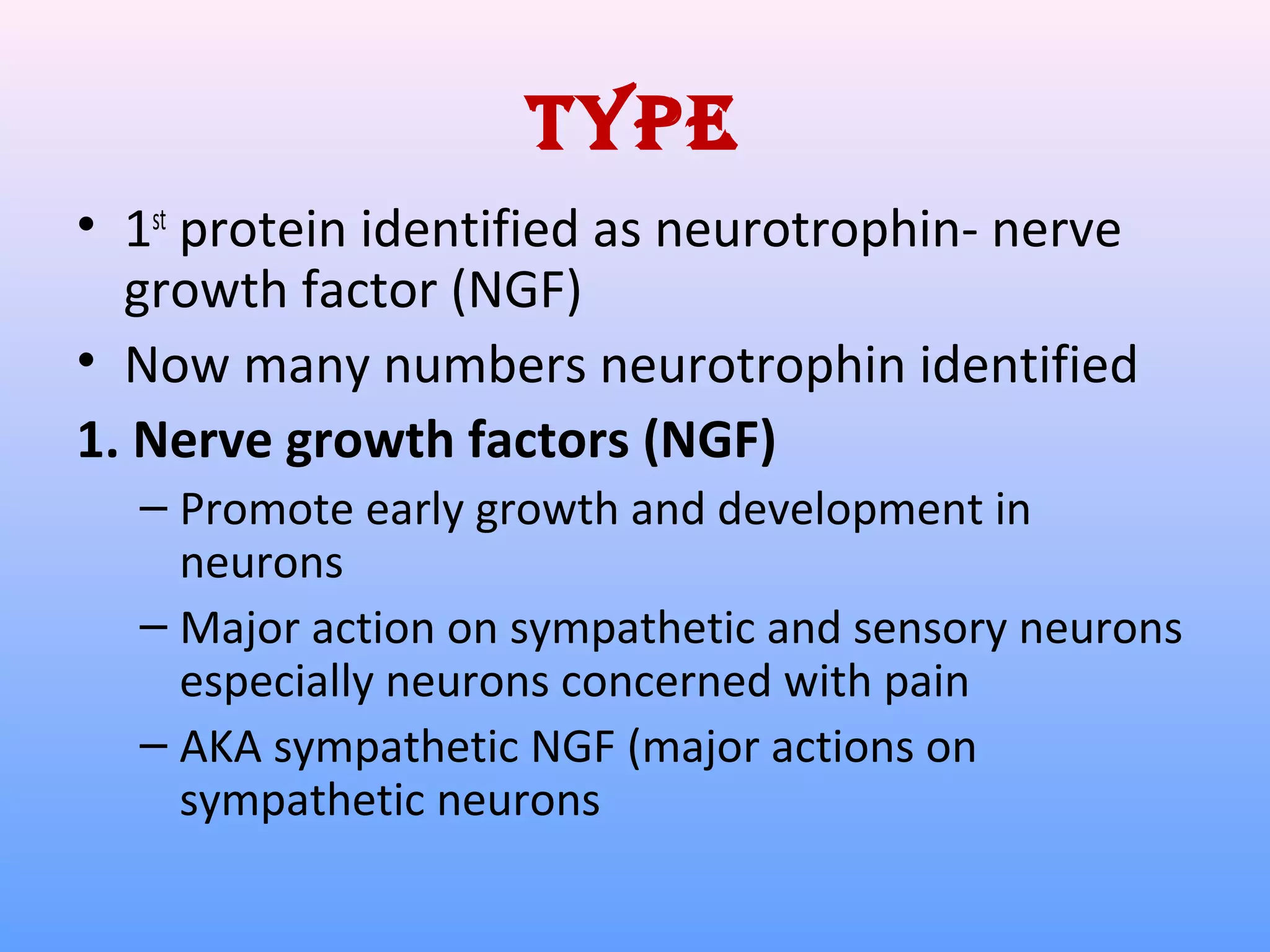 Type
• 1st
protein identified as neurotrophin- nerve
growth factor (NGF)
• Now many numbers neurotrophin identified
1. Nerve growth factors (NGF)
– Promote early growth and development in
neurons
– Major action on sympathetic and sensory neurons
especially neurons concerned with pain
– AKA sympathetic NGF (major actions on
sympathetic neurons
 