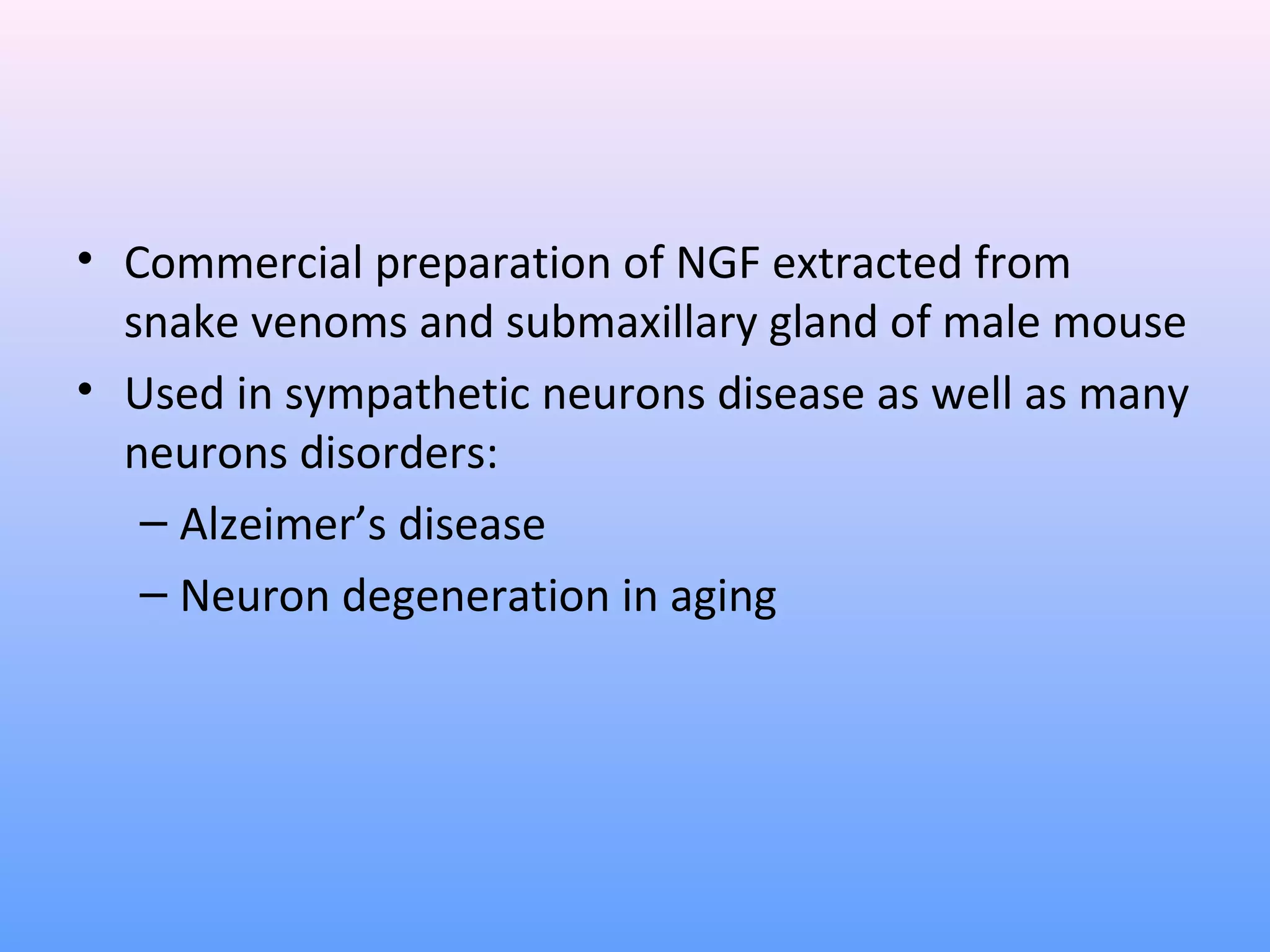• Commercial preparation of NGF extracted from
snake venoms and submaxillary gland of male mouse
• Used in sympathetic neurons disease as well as many
neurons disorders:
– Alzeimer’s disease
– Neuron degeneration in aging
 
