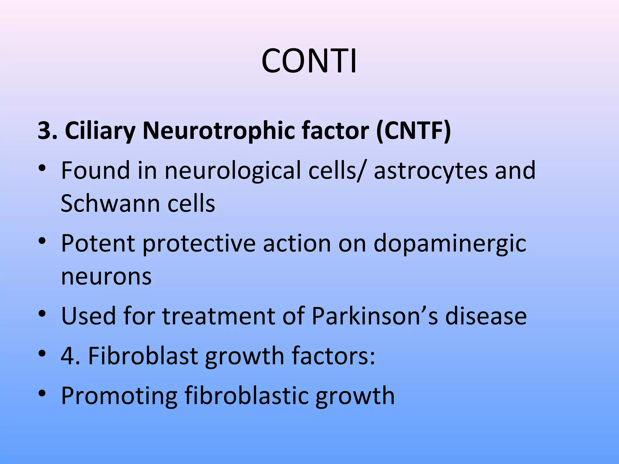 CONTI
3. Ciliary Neurotrophic factor (CNTF)
• Found in neurological cells/ astrocytes and
Schwann cells
• Potent protective action on dopaminergic
neurons
• Used for treatment of Parkinson’s disease
• 4. Fibroblast growth factors:
• Promoting fibroblastic growth
 