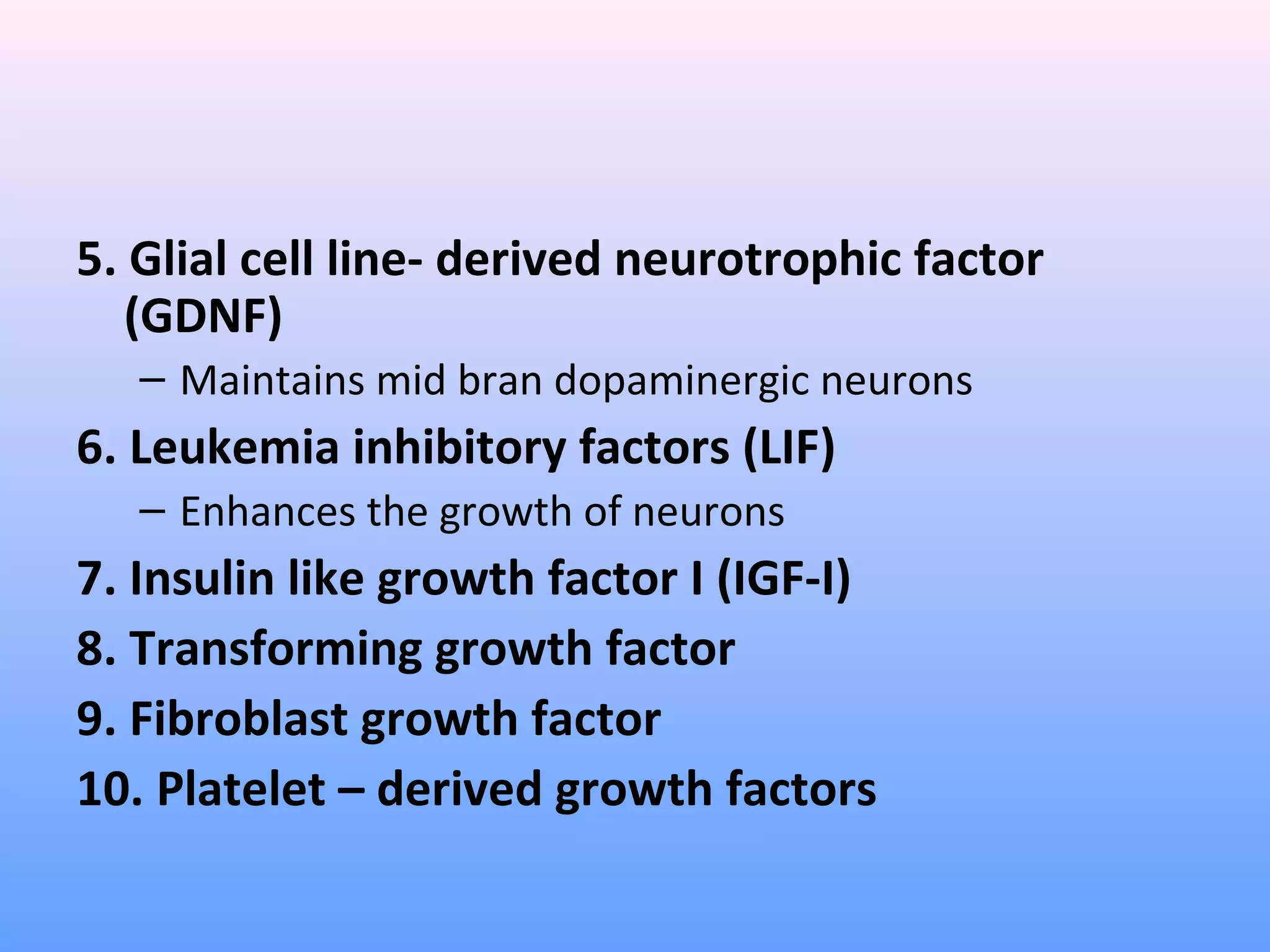 5. Glial cell line- derived neurotrophic factor
(GDNF)
– Maintains mid bran dopaminergic neurons
6. Leukemia inhibitory factors (LIF)
– Enhances the growth of neurons
7. Insulin like growth factor I (IGF-I)
8. Transforming growth factor
9. Fibroblast growth factor
10. Platelet – derived growth factors
 