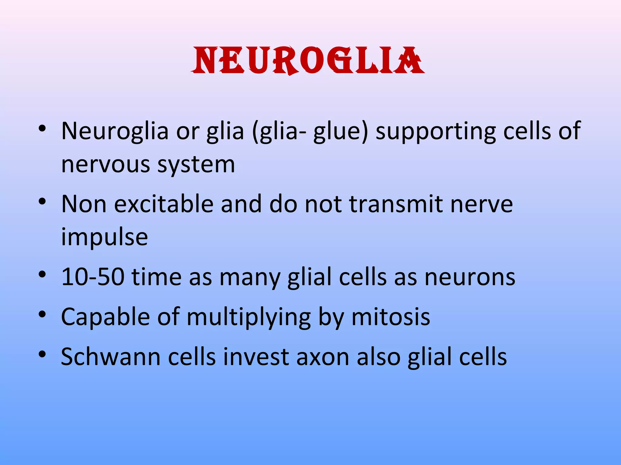 Neuroglia
• Neuroglia or glia (glia- glue) supporting cells of
nervous system
• Non excitable and do not transmit nerve
impulse
• 10-50 time as many glial cells as neurons
• Capable of multiplying by mitosis
• Schwann cells invest axon also glial cells
 
