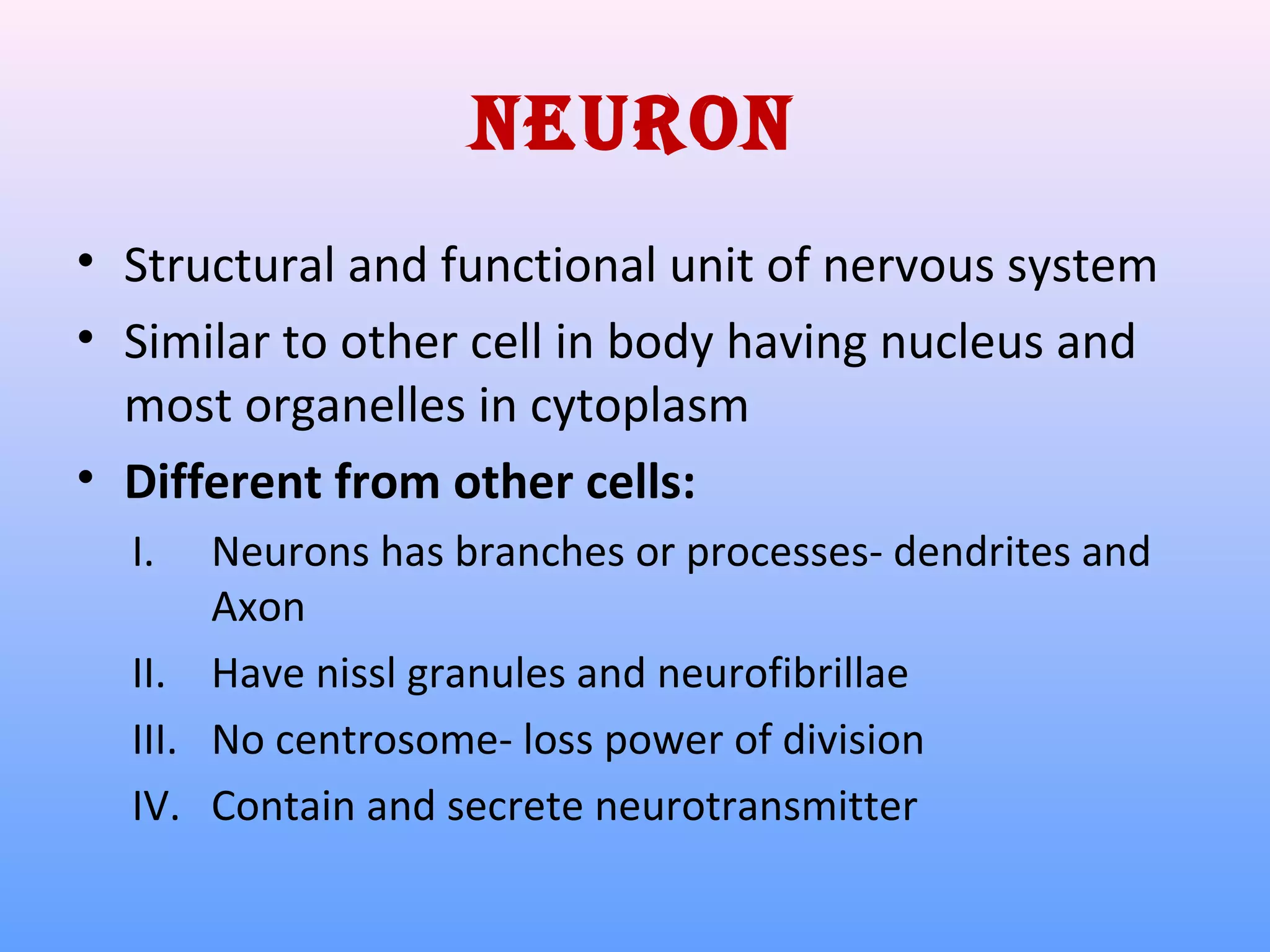 NeuroN
• Structural and functional unit of nervous system
• Similar to other cell in body having nucleus and
most organelles in cytoplasm
• Different from other cells:
I. Neurons has branches or processes- dendrites and
Axon
II. Have nissl granules and neurofibrillae
III. No centrosome- loss power of division
IV. Contain and secrete neurotransmitter
 