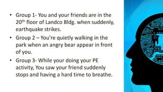 • Group 1- You and your friends are in the
20th floor of Landco Bldg. when suddenly,
earthquake strikes.
• Group 2 – You’re quietly walking in the
park when an angry bear appear in front
of you.
• Group 3- While your doing your PE
activity, You saw your friend suddenly
stops and having a hard time to breathe.
 