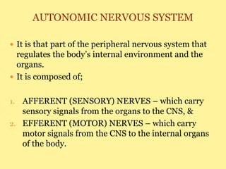 AUTONOMIC NERVOUS SYSTEM
 It is that part of the peripheral nervous system that
regulates the body’s internal environment and the
organs.
 It is composed of;
1. AFFERENT (SENSORY) NERVES – which carry
sensory signals from the organs to the CNS, &
2. EFFERENT (MOTOR) NERVES – which carry
motor signals from the CNS to the internal organs
of the body.
 