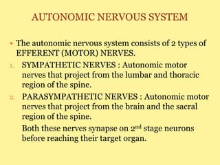 AUTONOMIC NERVOUS SYSTEM
 The autonomic nervous system consists of 2 types of
EFFERENT (MOTOR) NERVES.
1. SYMPATHETIC NERVES : Autonomic motor
nerves that project from the lumbar and thoracic
region of the spine.
2. PARASYMPATHETIC NERVES : Autonomic motor
nerves that project from the brain and the sacral
region of the spine.
Both these nerves synapse on 2nd stage neurons
before reaching their target organ.
 