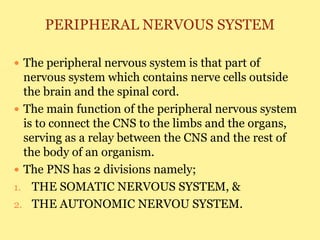 PERIPHERAL NERVOUS SYSTEM
 The peripheral nervous system is that part of
nervous system which contains nerve cells outside
the brain and the spinal cord.
 The main function of the peripheral nervous system
is to connect the CNS to the limbs and the organs,
serving as a relay between the CNS and the rest of
the body of an organism.
 The PNS has 2 divisions namely;
1. THE SOMATIC NERVOUS SYSTEM, &
2. THE AUTONOMIC NERVOU SYSTEM.
 