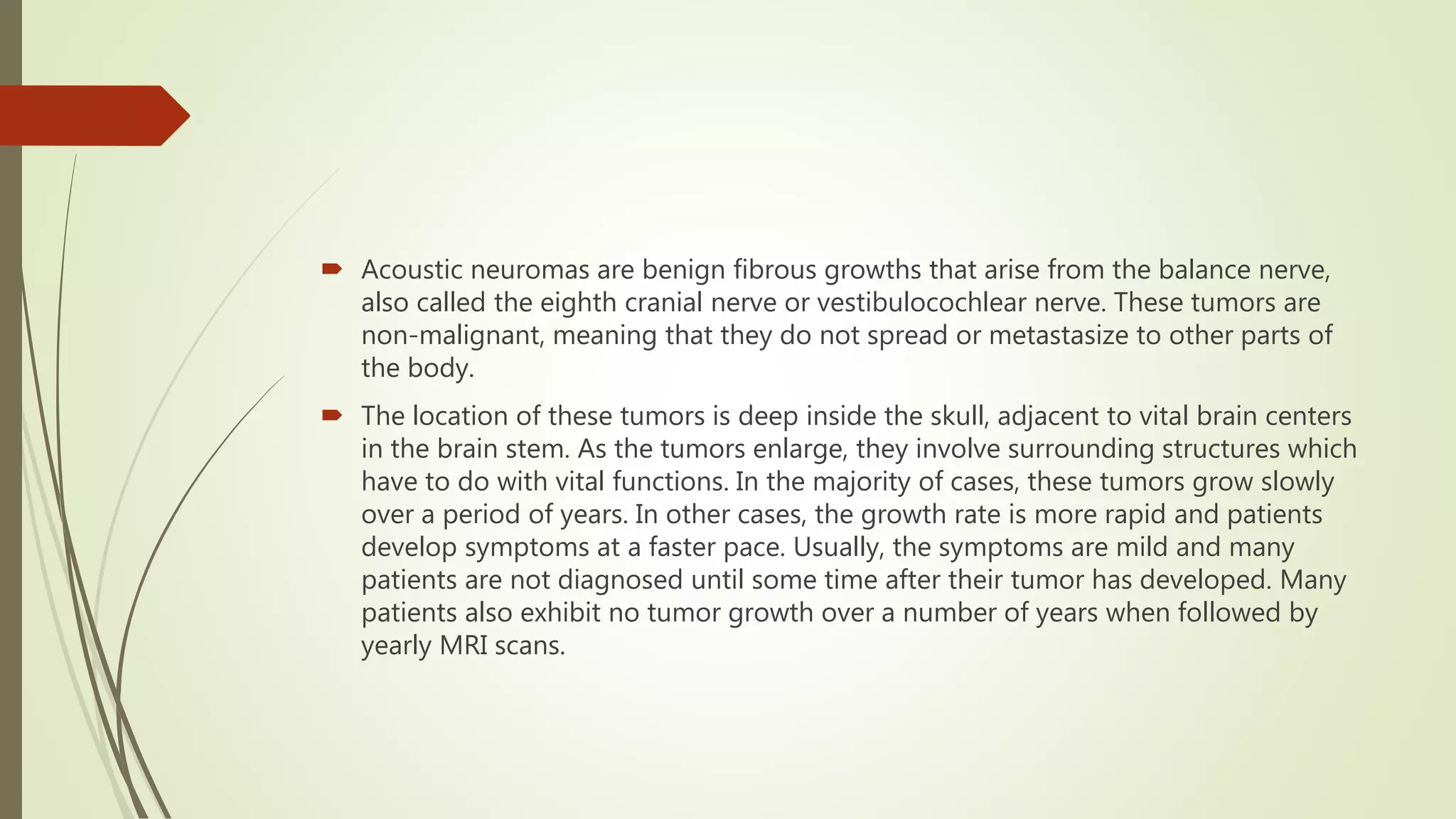  Acoustic neuromas are benign fibrous growths that arise from the balance nerve,
also called the eighth cranial nerve or vestibulocochlear nerve. These tumors are
non-malignant, meaning that they do not spread or metastasize to other parts of
the body.
 The location of these tumors is deep inside the skull, adjacent to vital brain centers
in the brain stem. As the tumors enlarge, they involve surrounding structures which
have to do with vital functions. In the majority of cases, these tumors grow slowly
over a period of years. In other cases, the growth rate is more rapid and patients
develop symptoms at a faster pace. Usually, the symptoms are mild and many
patients are not diagnosed until some time after their tumor has developed. Many
patients also exhibit no tumor growth over a number of years when followed by
yearly MRI scans.
 