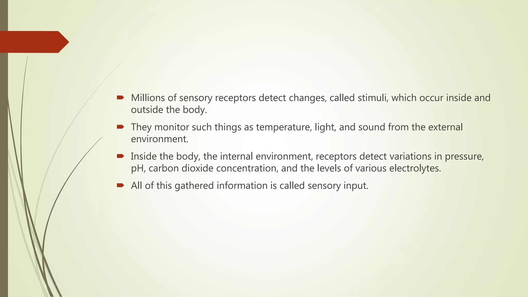  Millions of sensory receptors detect changes, called stimuli, which occur inside and
outside the body.
 They monitor such things as temperature, light, and sound from the external
environment.
 Inside the body, the internal environment, receptors detect variations in pressure,
pH, carbon dioxide concentration, and the levels of various electrolytes.
 All of this gathered information is called sensory input.
 