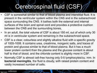 Cerebrospinal fluid (CSF)
• CSF is somewhat similar to that of blood plasma and interstitial fluid. It is
present in the ventricular system within the CNS and in the subarachnoid
space surrounding the CNS. It bathes both the external and internal
surfaces of the brain and spinal cord and provides a protective cushion
between the CNS and the surrounding bones,
• In an adult, the total volume of CSF is about 150 ml, out of which only 30
ml is in ventricular system and remaining in the subarachnoid space.
• CSF is a clear, colourless and slightly alkaline fluid with a specific gravity
of 1005-1008. It contains urea, creatinine, inorganic salts, and traces of
protein and glucose similar to that of blood plasma. But it has a much
lower protein content than the plasma and the glucose content is about
half to that of blood, and the chloride content is slightly more in CSF.
• Normally CSF is almost cell-free having only 0-5 lymphocytes/cu. mm. In
bacterial meningitis, the fluid is cloudy, with raised protein content and
vastly increased number of cells.
3/26/2020 11
 