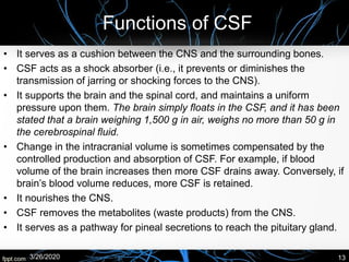 Functions of CSF
• It serves as a cushion between the CNS and the surrounding bones.
• CSF acts as a shock absorber (i.e., it prevents or diminishes the
transmission of jarring or shocking forces to the CNS).
• It supports the brain and the spinal cord, and maintains a uniform
pressure upon them. The brain simply floats in the CSF, and it has been
stated that a brain weighing 1,500 g in air, weighs no more than 50 g in
the cerebrospinal fluid.
• Change in the intracranial volume is sometimes compensated by the
controlled production and absorption of CSF. For example, if blood
volume of the brain increases then more CSF drains away. Conversely, if
brain’s blood volume reduces, more CSF is retained.
• It nourishes the CNS.
• CSF removes the metabolites (waste products) from the CNS.
• It serves as a pathway for pineal secretions to reach the pituitary gland.
3/26/2020 13
 