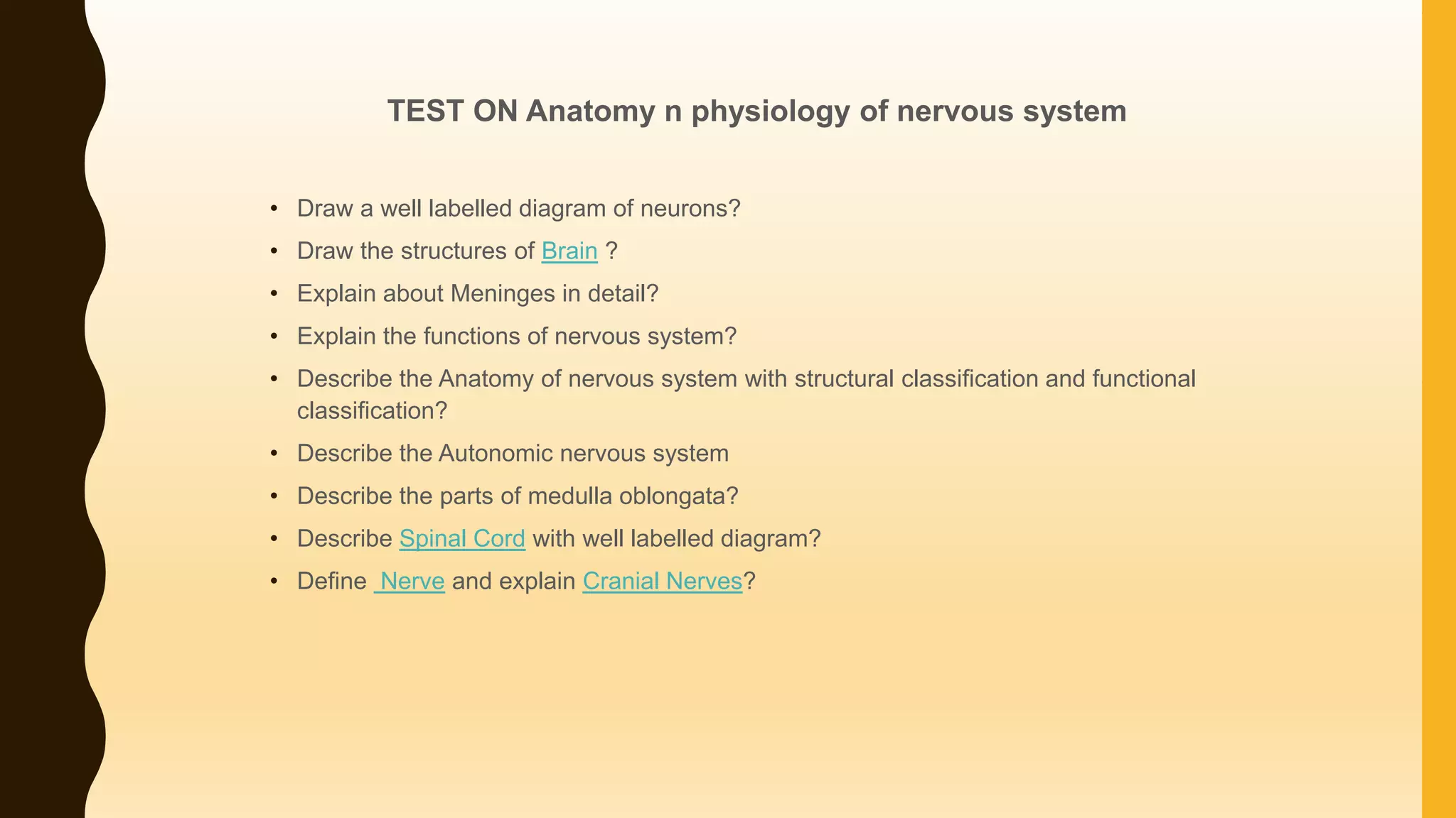 TEST ON Anatomy n physiology of nervous system
• Draw a well labelled diagram of neurons?
• Draw the structures of Brain ?
• Explain about Meninges in detail?
• Explain the functions of nervous system?
• Describe the Anatomy of nervous system with structural classification and functional
classification?
• Describe the Autonomic nervous system
• Describe the parts of medulla oblongata?
• Describe Spinal Cord with well labelled diagram?
• Define Nerve and explain Cranial Nerves?
 