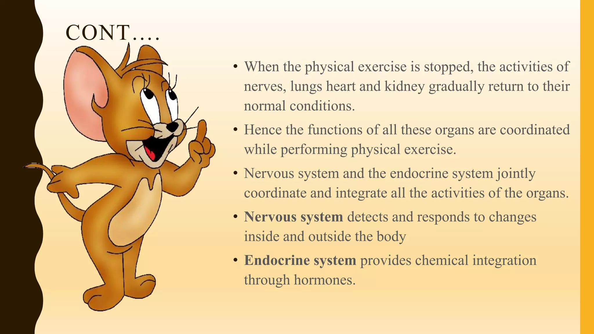 CONT….
• When the physical exercise is stopped, the activities of
nerves, lungs heart and kidney gradually return to their
normal conditions.
• Hence the functions of all these organs are coordinated
while performing physical exercise.
• Nervous system and the endocrine system jointly
coordinate and integrate all the activities of the organs.
• Nervous system detects and responds to changes
inside and outside the body
• Endocrine system provides chemical integration
through hormones.
 
