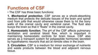Functions of CSF
• The CSF has three basic functions:
1. Mechanical protection. CSF serves as a shock-absorbing
medium that protects the delicate tissues of the brain and spinal
cord from jolts that would otherwise cause them to hit the bony
walls of the cranial cavity and vertebral canal. The fluid also
buoys the brain so that it “floats” in the cranial cavity.
2. Homeostatic function. The pH of the CSF affects pulmonary
ventilation and cerebral blood flow, which is important in
maintaining homeostatic controls for brain tissue. CSF also
serves as a transport system for polypeptide hormones secreted
by hypothalamic neurons that act at remote sites in the brain.
3. Circulation. CSF is a medium for minor exchange of nutrients
and waste products between the blood and adjacent nervous
tissue.
 