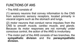 FUNCTIONS OF ANS
• The ANS consists of
(1) sensory neurons that convey information to the CNS
from autonomic sensory receptors, located primarily in
visceral organs such as the stomach and lungs,
(2) motor neurons that conduct nerve impulses from the
CNS to smooth muscle, cardiac muscle, and glands.
Because its motor responses are not normally under
conscious control, the action of the ANS is involuntary.
• The motor part of the ANS consists of two branches, the
sympathetic division and the parasympathetic
division.
 