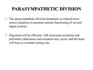 PARASYMPATHETIC DIVISION
• The parasympathetic division dominates in relaxed (non-
stress) situations to promote normal functioning of several
organ systems.
• Digestion will be efficient, with increased secretions and
peristalsis; defecation and urination may occur; and the heart
will beat at a normal resting rate.
 