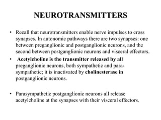 NEUROTRANSMITTERS
• Recall that neurotransmitters enable nerve impulses to cross
synapses. In autonomic pathways there are two synapses: one
between preganglionic and postganglionic neurons, and the
second between postganglionic neurons and visceral effectors.
• Acetylcholine is the transmitter released by all
preganglionic neurons, both sympathetic and para-
sympathetic; it is inactivated by cholinesterase in
postganglionic neurons.
• Parasympathetic postganglionic neurons all release
acetylcholine at the synapses with their visceral effectors.
 